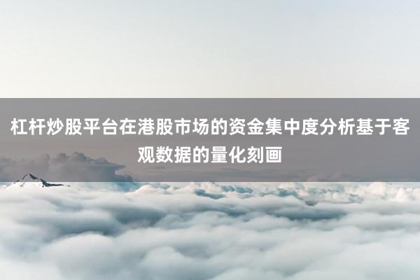 杠杆炒股平台在港股市场的资金集中度分析基于客观数据的量化刻画