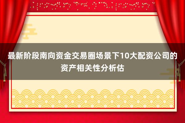 最新阶段南向资金交易圈场景下10大配资公司的资产相关性分析估