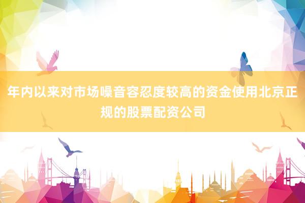年内以来对市场噪音容忍度较高的资金使用北京正规的股票配资公司