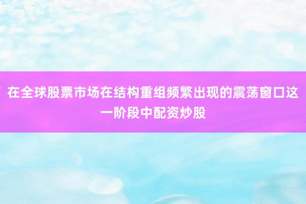 在全球股票市场在结构重组频繁出现的震荡窗口这一阶段中配资炒股