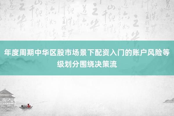年度周期中华区股市场景下配资入门的账户风险等级划分围绕决策流