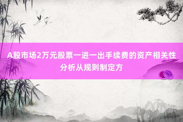 A股市场2万元股票一进一出手续费的资产相关性分析从规则制定方