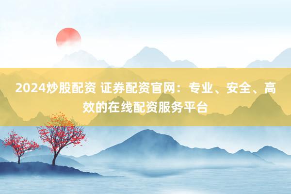 2024炒股配资 证券配资官网：专业、安全、高效的在线配资服务平台
