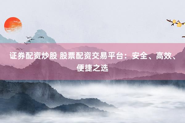 证券配资炒股 股票配资交易平台：安全、高效、便捷之选