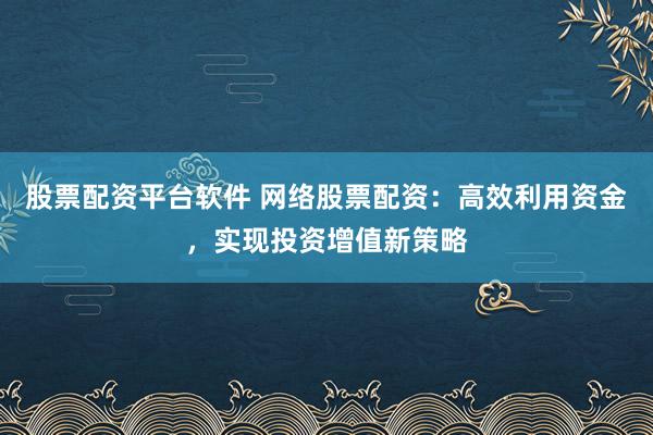 股票配资平台软件 网络股票配资：高效利用资金，实现投资增值新策略