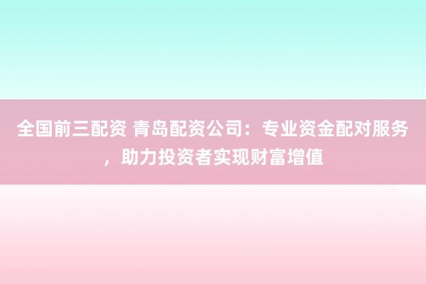 全国前三配资 青岛配资公司：专业资金配对服务，助力投资者实现财富增值