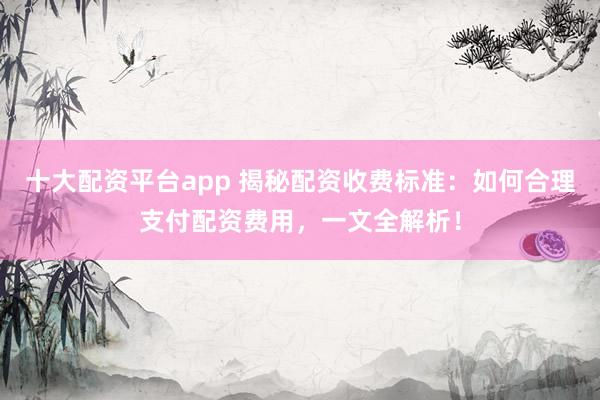十大配资平台app 揭秘配资收费标准：如何合理支付配资费用，一文全解析！