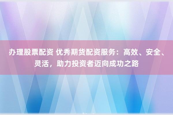 办理股票配资 优秀期货配资服务：高效、安全、灵活，助力投资者迈向成功之路
