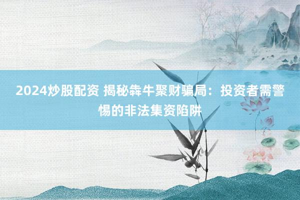2024炒股配资 揭秘犇牛聚财骗局:投资者需警惕的非法集资陷阱