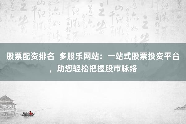 股票配资排名  多股乐网站：一站式股票投资平台，助您轻松把握股市脉络