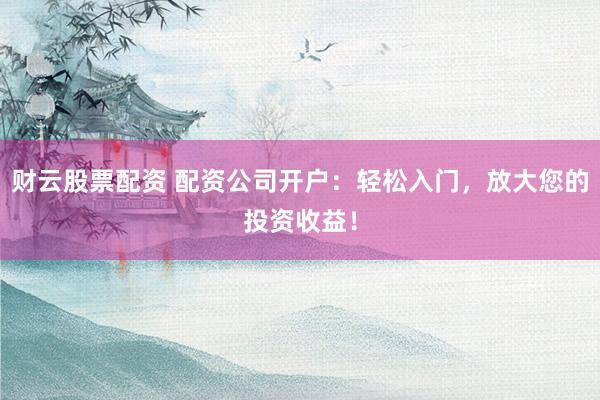 财云股票配资 配资公司开户：轻松入门，放大您的投资收益！