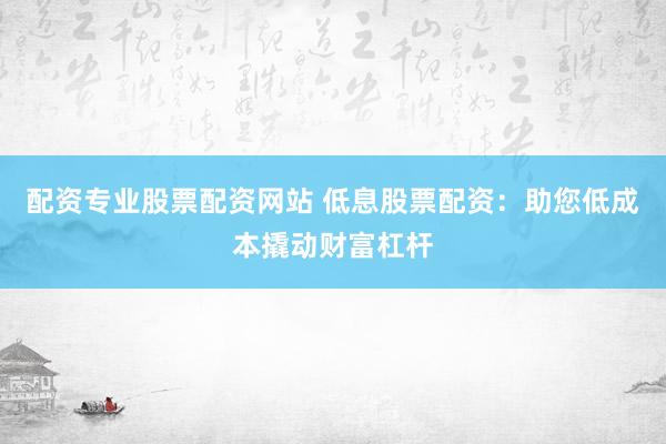 配资专业股票配资网站 低息股票配资：助您低成本撬动财富杠杆