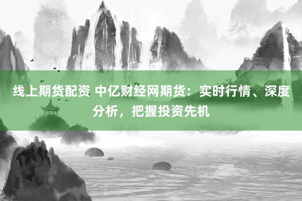 线上期货配资 中亿财经网期货：实时行情、深度分析，把握投资先机