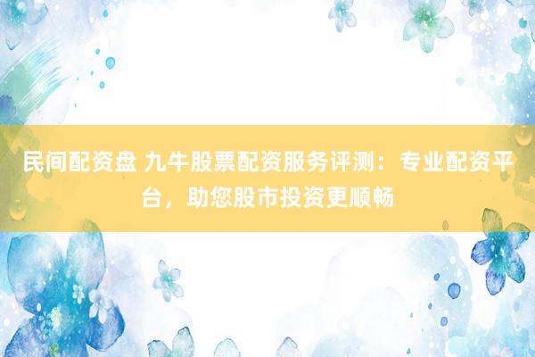 民间配资盘 九牛股票配资服务评测：专业配资平台，助您股市投资更顺畅