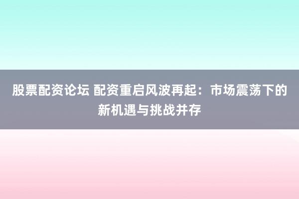 股票配资论坛 配资重启风波再起：市场震荡下的新机遇与挑战并存