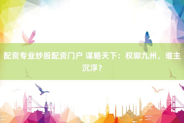 配资专业炒股配资门户 谋略天下：权御九州，谁主沉浮？