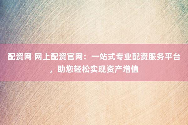 配资网 网上配资官网：一站式专业配资服务平台，助您轻松实现资产增值
