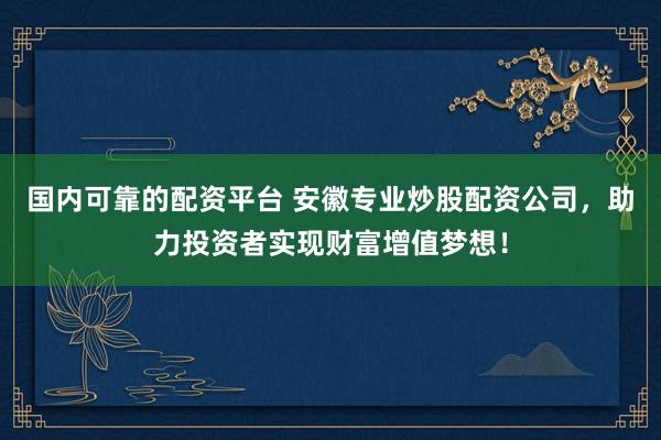 国内可靠的配资平台 安徽专业炒股配资公司，助力投资者实现财富增值梦想！