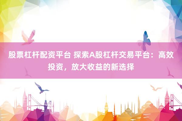 股票杠杆配资平台 探索A股杠杆交易平台：高效投资，放大收益的新选择