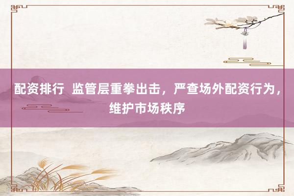 配资排行  监管层重拳出击，严查场外配资行为，维护市场秩序