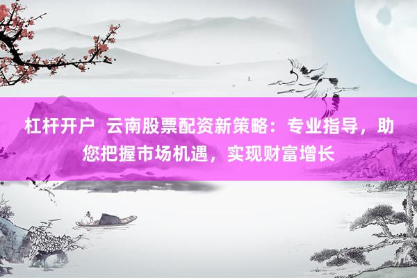 杠杆开户  云南股票配资新策略：专业指导，助您把握市场机遇，实现财富增长