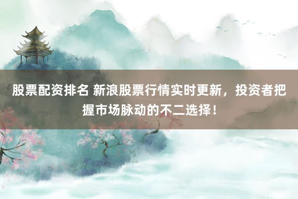 股票配资排名 新浪股票行情实时更新，投资者把握市场脉动的不二选择！