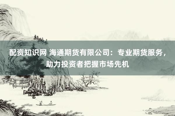 配资知识网 海通期货有限公司：专业期货服务，助力投资者把握市场先机