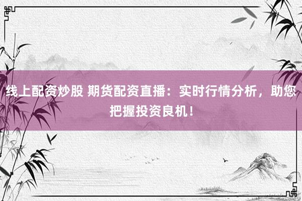 线上配资炒股 期货配资直播：实时行情分析，助您把握投资良机！