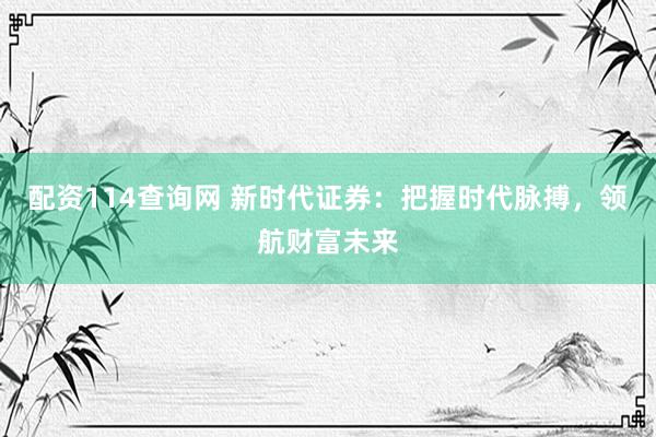配资114查询网 新时代证券：把握时代脉搏，领航财富未来
