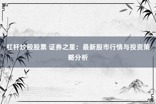 杠杆炒股股票 证券之星：最新股市行情与投资策略分析