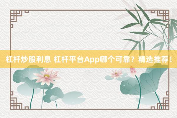 杠杆炒股利息 杠杆平台App哪个可靠?精选推荐!