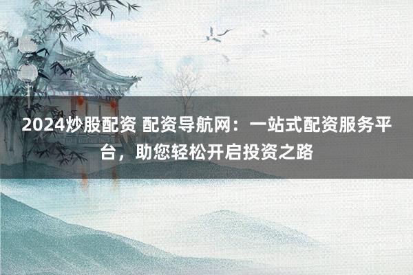 2024炒股配资 配资导航网：一站式配资服务平台，助您轻松开启投资之路