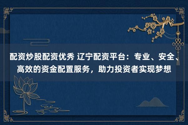 配资炒股配资优秀 辽宁配资平台：专业、安全、高效的资金配置服务，助力投资者实现梦想