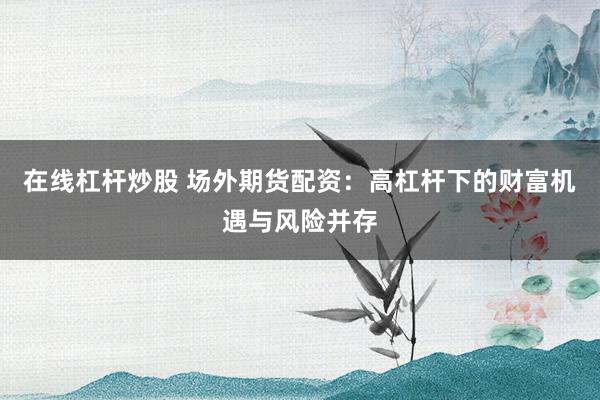 在线杠杆炒股 场外期货配资:高杠杆下的财富机遇与风险并存