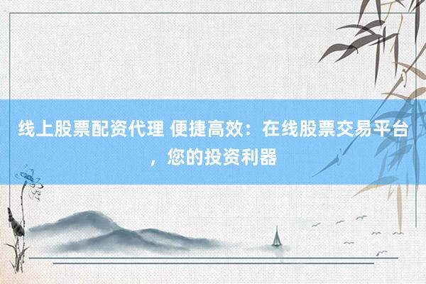 线上股票配资代理 便捷高效：在线股票交易平台，您的投资利器