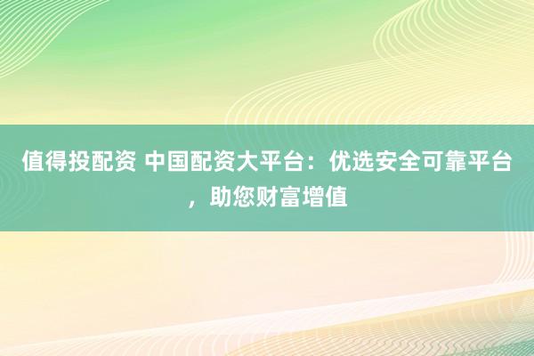 值得投配资 中国配资大平台:优选安全可靠平台,助您财富增值
