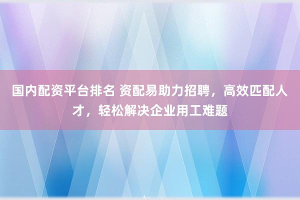国内配资平台排名 资配易助力招聘，高效匹配人才，轻松解决企业用工难题