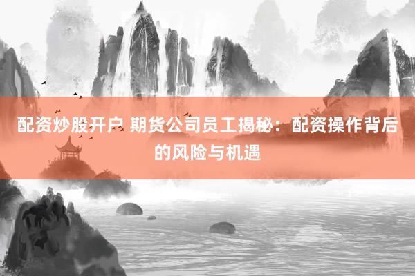 配资炒股开户 期货公司员工揭秘：配资操作背后的风险与机遇
