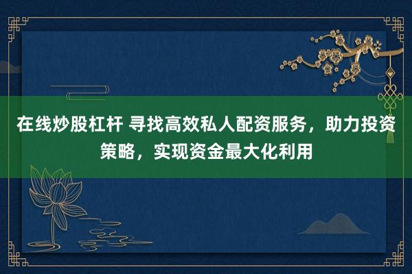 在线炒股杠杆 寻找高效私人配资服务，助力投资策略，实现资金最大化利用