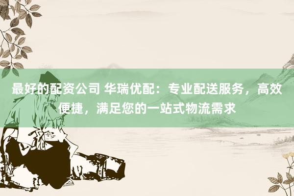 最好的配资公司 华瑞优配:专业配送服务,高效便捷,满足您的一站式物流需求