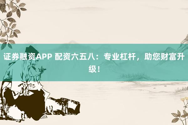 证券融资APP 配资六五八：专业杠杆，助您财富升级！