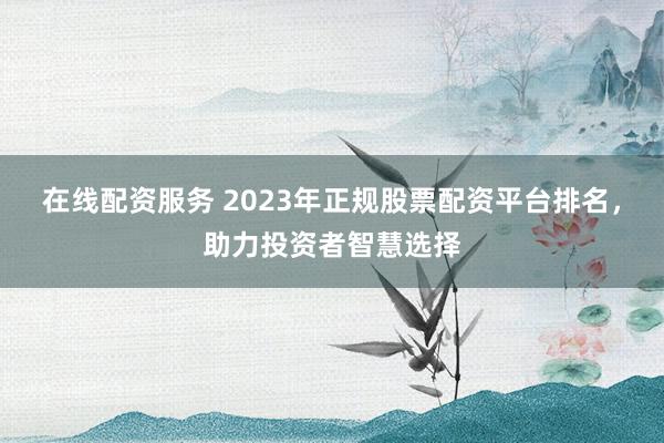 在线配资服务 2023年正规股票配资平台排名，助力投资者智慧选择