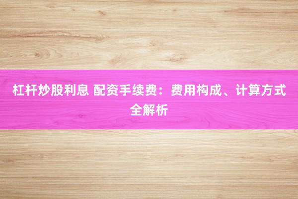 杠杆炒股利息 配资手续费：费用构成、计算方式全解析