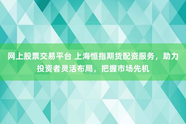 网上股票交易平台 上海恒指期货配资服务，助力投资者灵活布局，把握市场先机