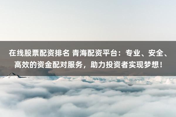 在线股票配资排名 青海配资平台：专业、安全、高效的资金配对服务，助力投资者实现梦想！