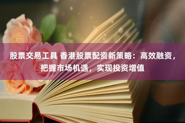 股票交易工具 香港股票配资新策略：高效融资，把握市场机遇，实现投资增值