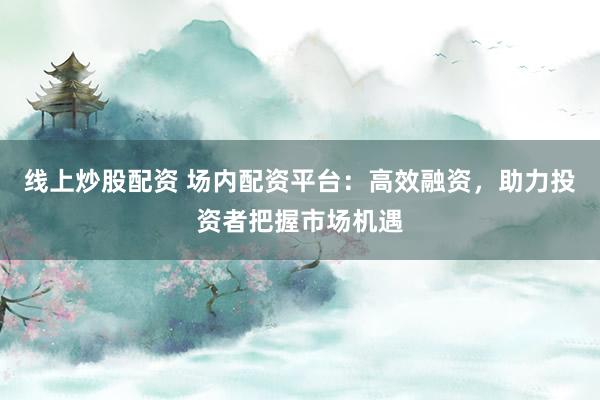 线上炒股配资 场内配资平台:高效融资,助力投资者把握市场机遇