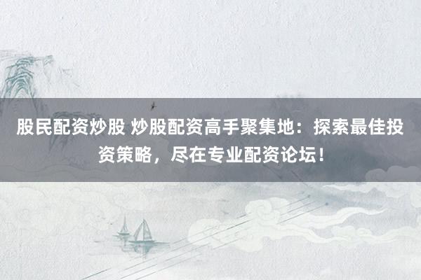 股民配资炒股 炒股配资高手聚集地：探索最佳投资策略，尽在专业配资论坛！