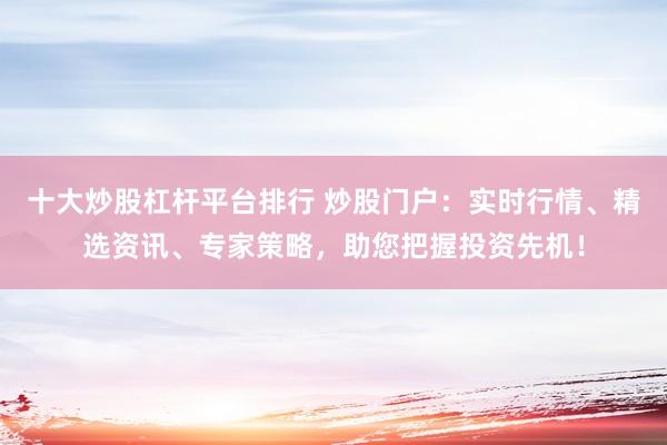 十大炒股杠杆平台排行 炒股门户:实时行情、精选资讯、专家策略,助您把握投资先机!