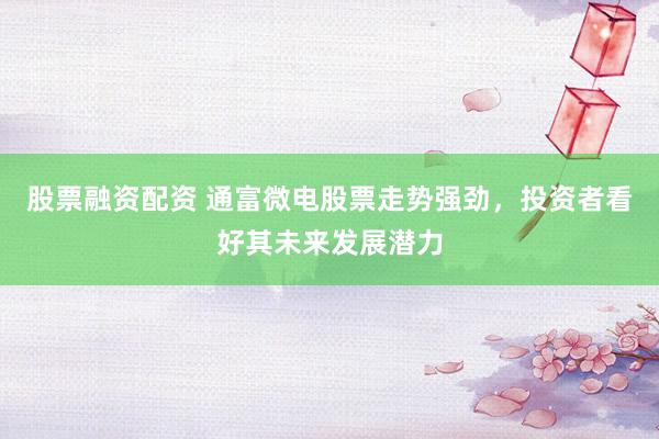 股票融资配资 通富微电股票走势强劲，投资者看好其未来发展潜力